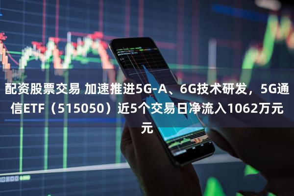 配资股票交易 加速推进5G-A、6G技术研发，5G通信ETF（515050）近5个交易日净流入1062万元