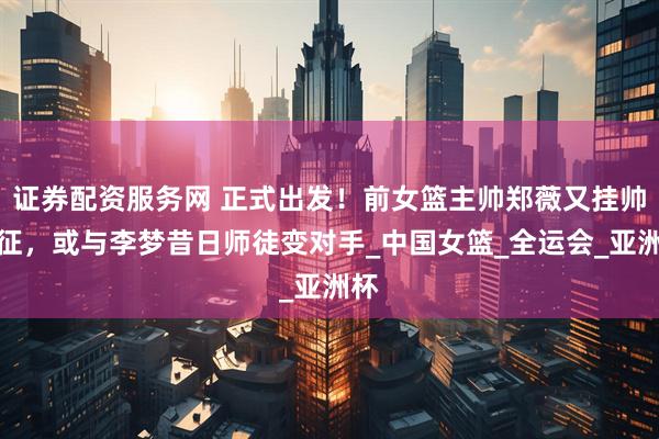 证券配资服务网 正式出发！前女篮主帅郑薇又挂帅出征，或与李梦昔日师徒变对手_中国女篮_全运会_亚洲杯