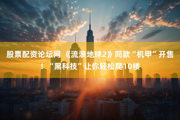 股票配资论坛网 《流浪地球2》同款“机甲”开售！“黑科技”让你轻松爬10楼