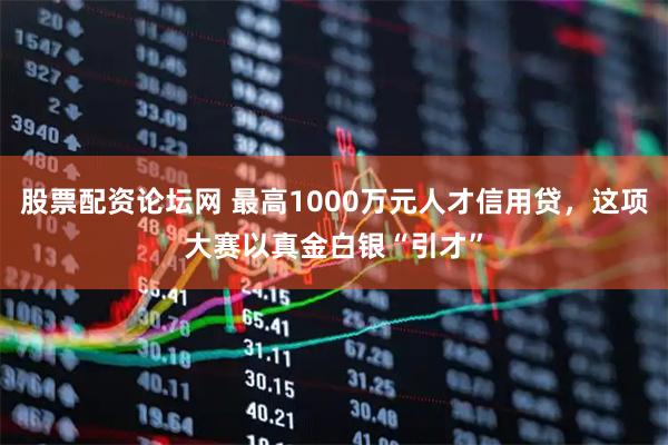 股票配资论坛网 最高1000万元人才信用贷，这项大赛以真金白银“引才”