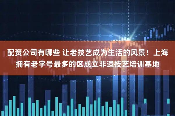 配资公司有哪些 让老技艺成为生活的风景！上海拥有老字号最多的区成立非遗技艺培训基地