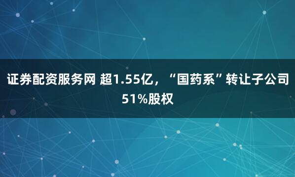 证券配资服务网 超1.55亿，“国药系”转让子公司51%股权