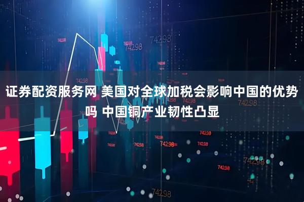 证券配资服务网 美国对全球加税会影响中国的优势吗 中国铜产业韧性凸显