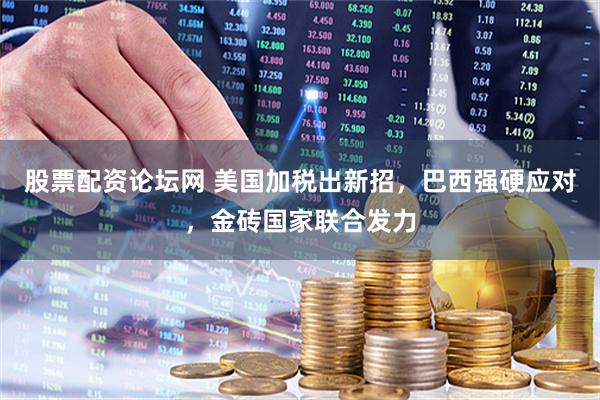 股票配资论坛网 美国加税出新招，巴西强硬应对，金砖国家联合发力