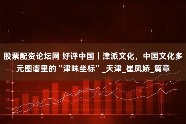股票配资论坛网 好评中国丨津派文化，中国文化多元图谱里的“津味坐标”_天津_崔凤娇_篇章