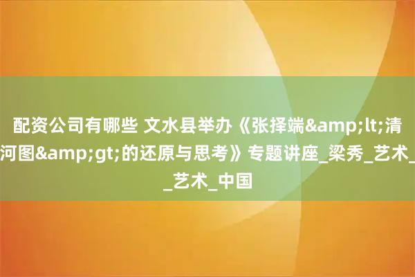 配资公司有哪些 文水县举办《张择端&lt;清明上河图&gt;的还原与思考》专题讲座_梁秀_艺术_中国