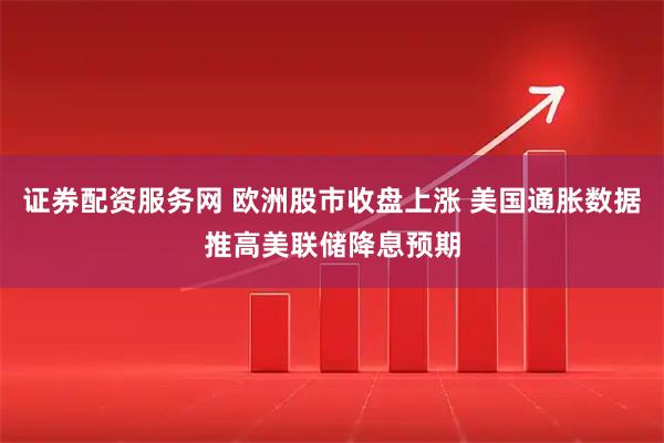 证券配资服务网 欧洲股市收盘上涨 美国通胀数据推高美联储降息预期