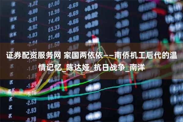 证券配资服务网 家国两依依——南侨机工后代的温情记忆_陈达娅_抗日战争_南洋