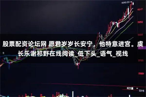 股票配资论坛网 愿君岁岁长安宁，他特意进宫。虞长乐谢祁野在线阅读_低下头_语气_视线